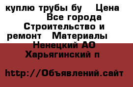 куплю трубы бу  › Цена ­ 10 - Все города Строительство и ремонт » Материалы   . Ненецкий АО,Харьягинский п.